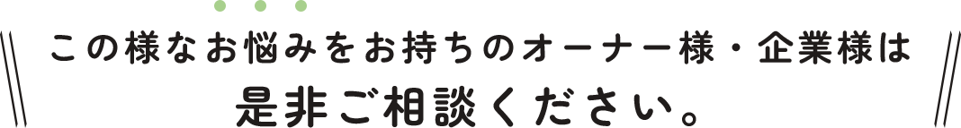 この様なお悩みをお持ちのオーナー様・企業様は 是非ご相談ください。